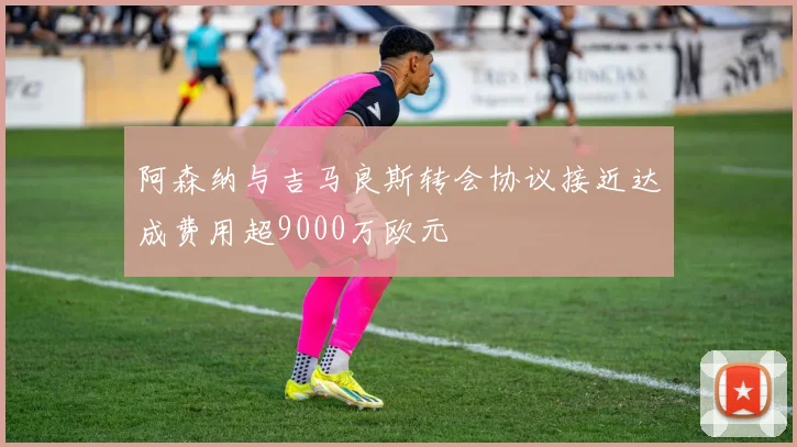 阿森纳与吉马良斯转会协议接近达成费用超9000万欧元