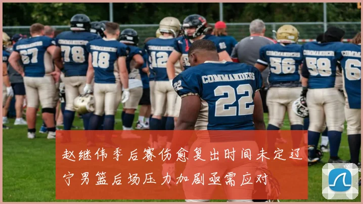 赵继伟季后赛伤愈复出时间未定辽宁男篮后场压力加剧亟需应对