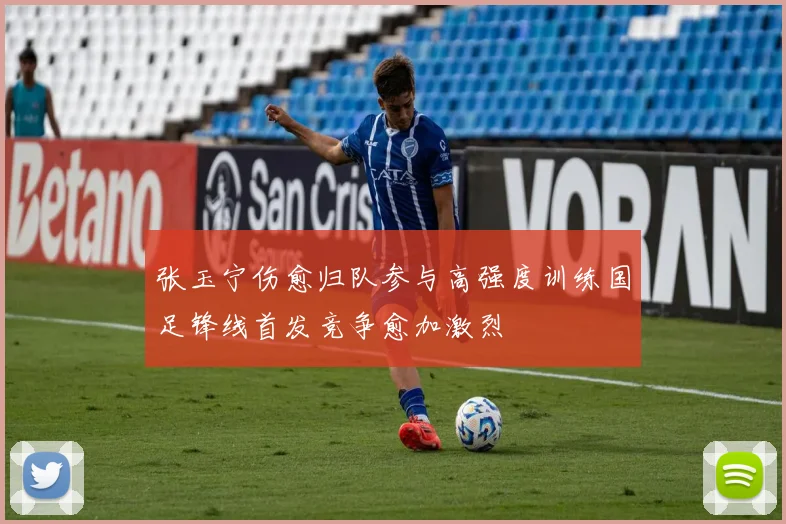 张玉宁伤愈归队参与高强度训练国足锋线首发竞争愈加激烈