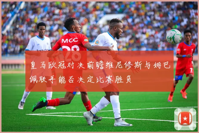 皇马欧冠对决前瞻维尼修斯与姆巴佩联手能否决定比赛胜负